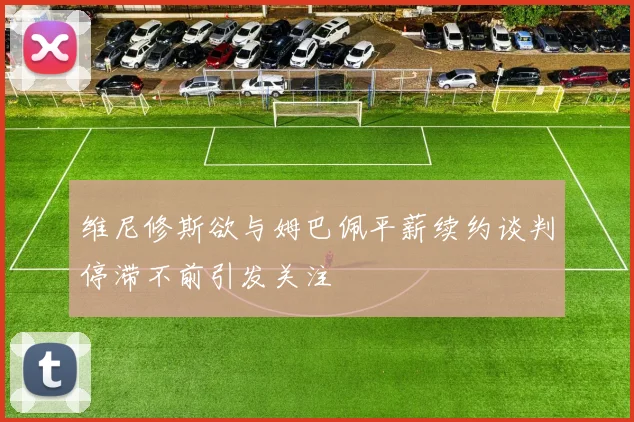 维尼修斯欲与姆巴佩平薪续约谈判停滞不前引发关注