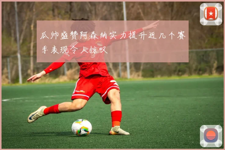 瓜帅盛赞阿森纳实力提升近几个赛季表现令人惊叹