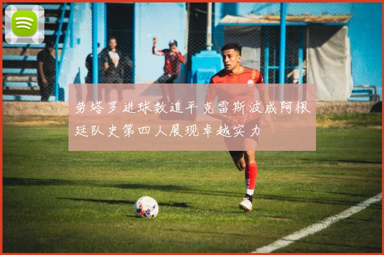 劳塔罗进球数追平克雷斯波成阿根廷队史第四人展现卓越实力