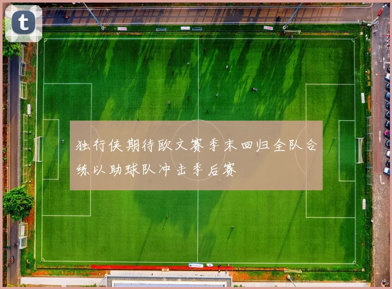 独行侠期待欧文赛季末回归全队合练以助球队冲击季后赛