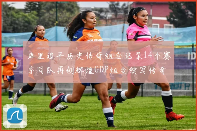 库里追平历史传奇组合记录14个赛季同队再创辉煌GDP组合续写传奇