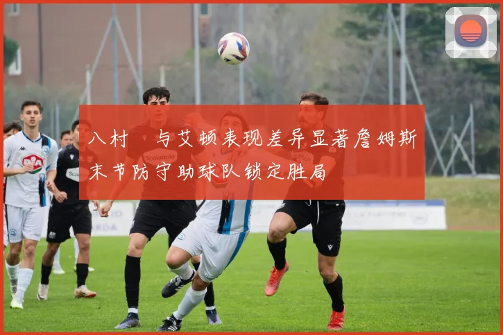 八村塁与艾顿表现差异显著詹姆斯末节防守助球队锁定胜局