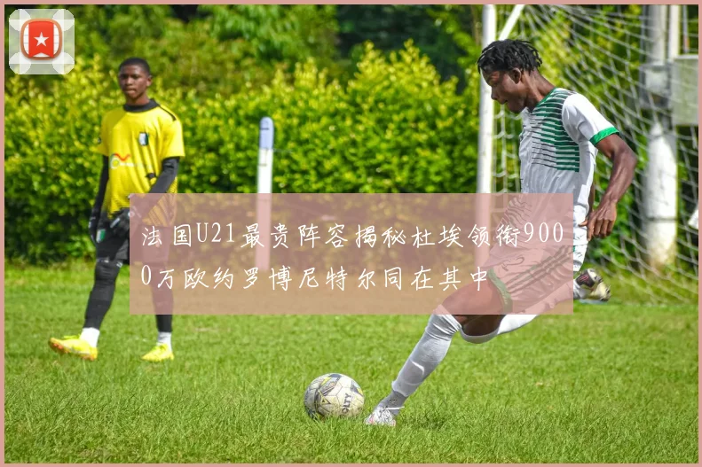 法国U21最贵阵容揭秘杜埃领衔9000万欧约罗博尼特尔同在其中
