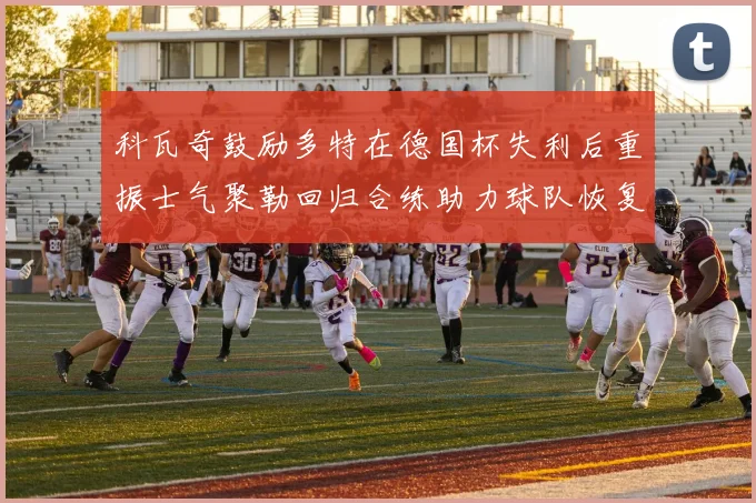 科瓦奇鼓励多特在德国杯失利后重振士气聚勒回归合练助力球队恢复状态
