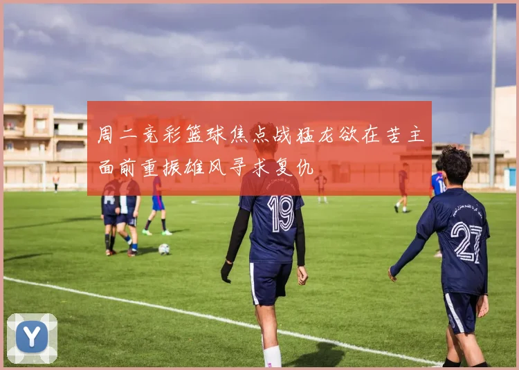 周二竞彩篮球焦点战猛龙欲在苦主面前重振雄风寻求复仇