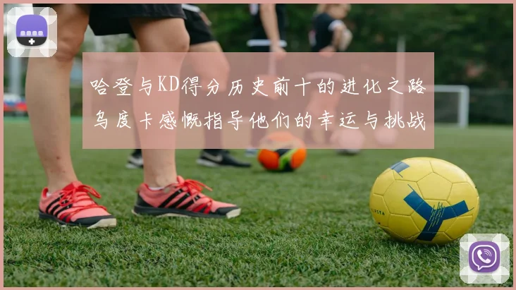 哈登与KD得分历史前十的进化之路乌度卡感慨指导他们的幸运与挑战