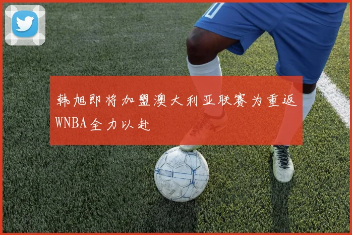 韩旭即将加盟澳大利亚联赛为重返WNBA全力以赴