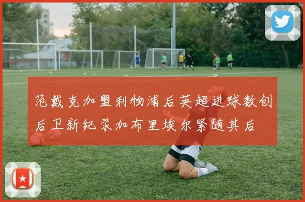 范戴克加盟利物浦后英超进球数创后卫新纪录加布里埃尔紧随其后