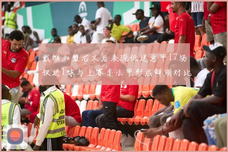 戴维加盟尤文后表现低迷意甲17场仅进1球与上赛季法甲形成鲜明对比