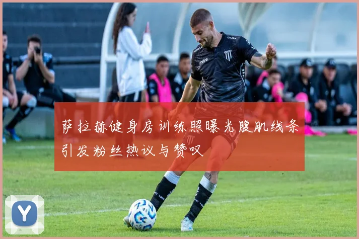 萨拉赫健身房训练照曝光腹肌线条引发粉丝热议与赞叹
