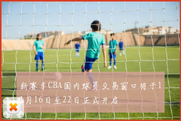 新赛季CBA国内球员交易窗口将于11月16日至22日正式开启