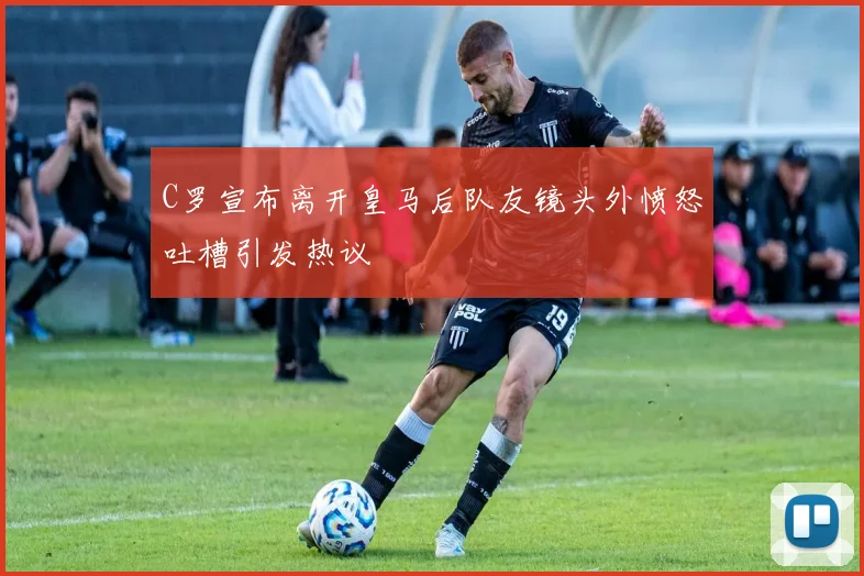 C罗宣布离开皇马后队友镜头外愤怒吐槽引发热议