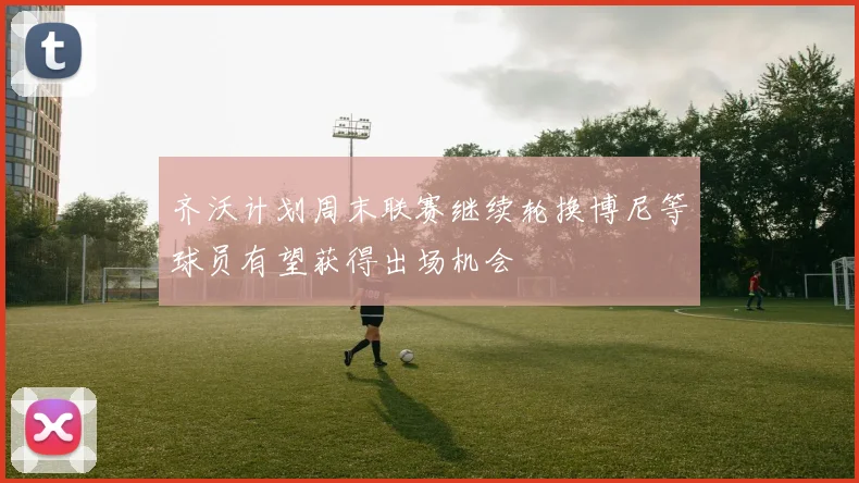 齐沃计划周末联赛继续轮换博尼等球员有望获得出场机会