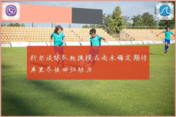 科尔谈球队轮换模式尚未确定期待库里尽快回归助力