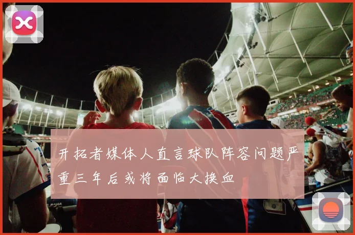 开拓者媒体人直言球队阵容问题严重三年后或将面临大换血