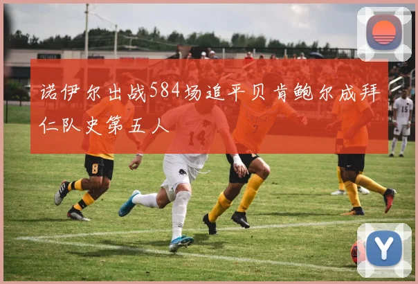 诺伊尔出战584场追平贝肯鲍尔成拜仁队史第五人