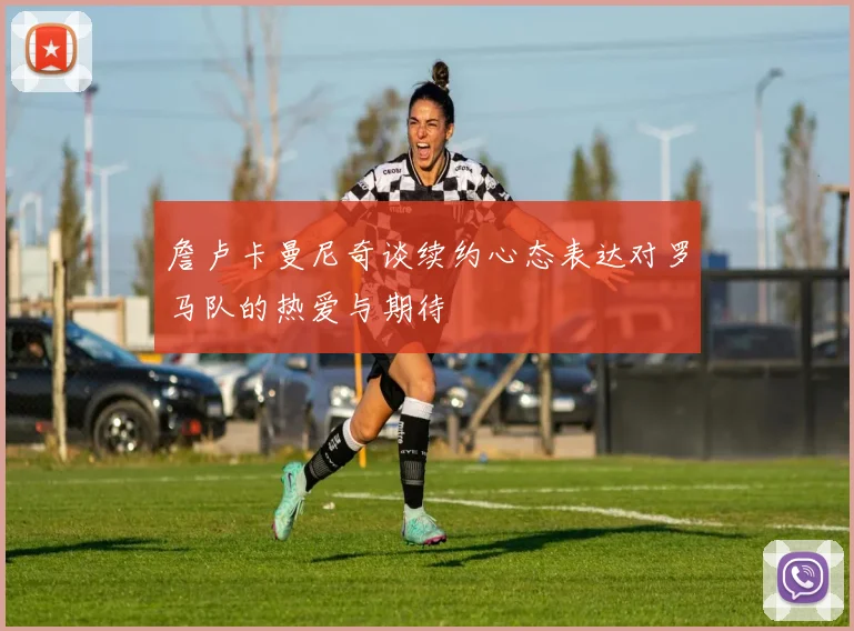 詹卢卡曼尼奇谈续约心态表达对罗马队的热爱与期待