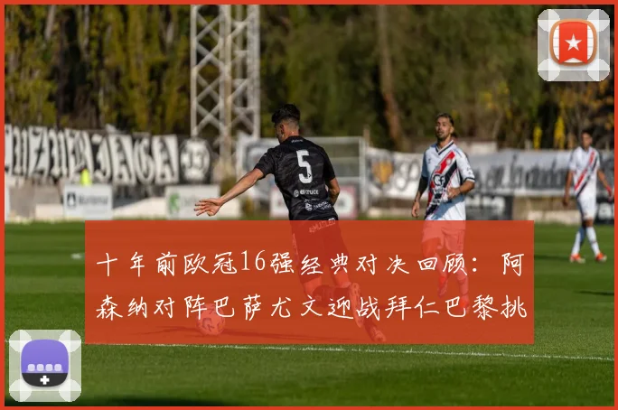 十年前欧冠16强经典对决回顾：阿森纳对阵巴萨尤文迎战拜仁巴黎挑战切尔西