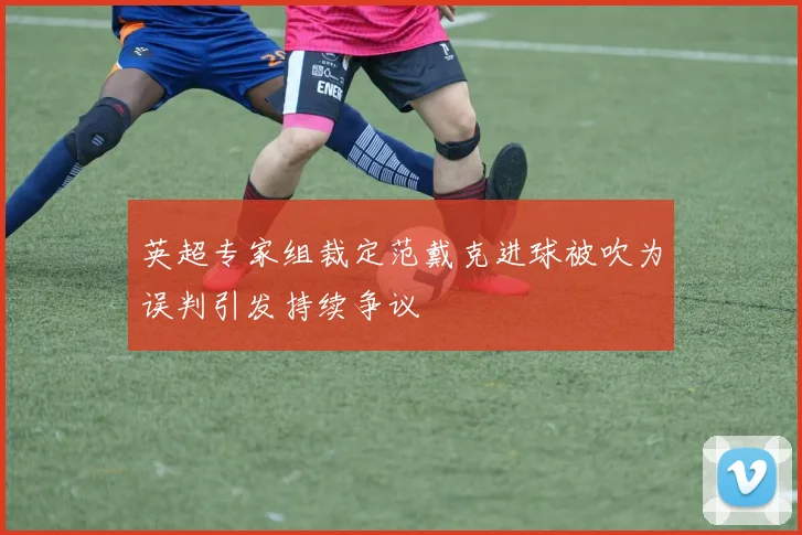 英超专家组裁定范戴克进球被吹为误判引发持续争议