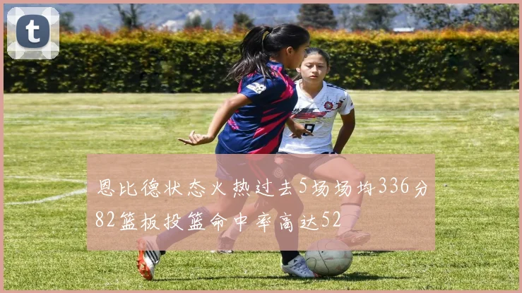 恩比德状态火热过去5场场均336分82篮板投篮命中率高达52