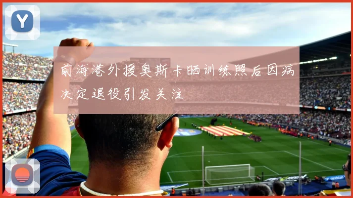 前海港外援奥斯卡晒训练照后因病决定退役引发关注