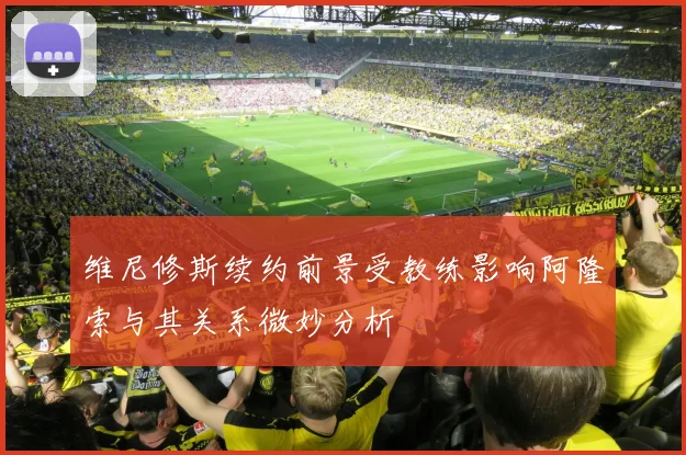 维尼修斯续约前景受教练影响阿隆索与其关系微妙分析