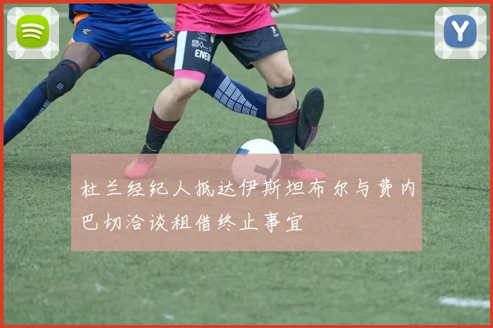 杜兰经纪人抵达伊斯坦布尔与费内巴切洽谈租借终止事宜