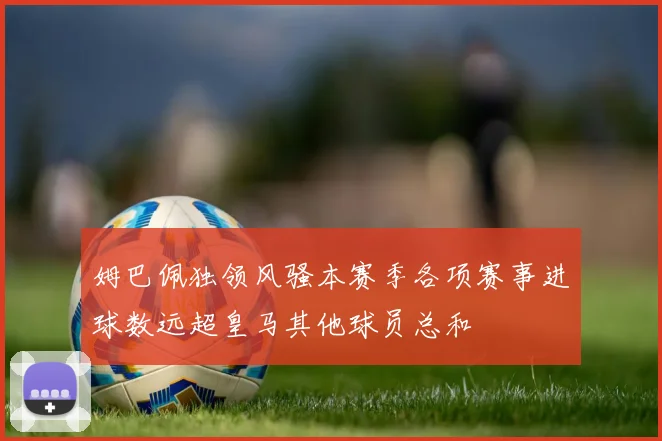 姆巴佩独领风骚本赛季各项赛事进球数远超皇马其他球员总和