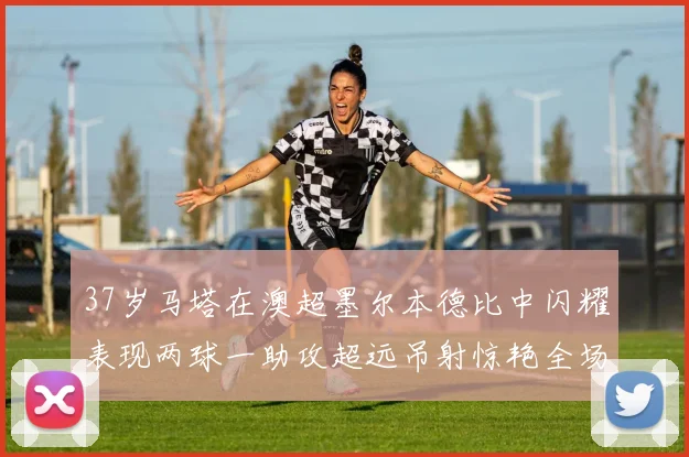 37岁马塔在澳超墨尔本德比中闪耀表现两球一助攻超远吊射惊艳全场