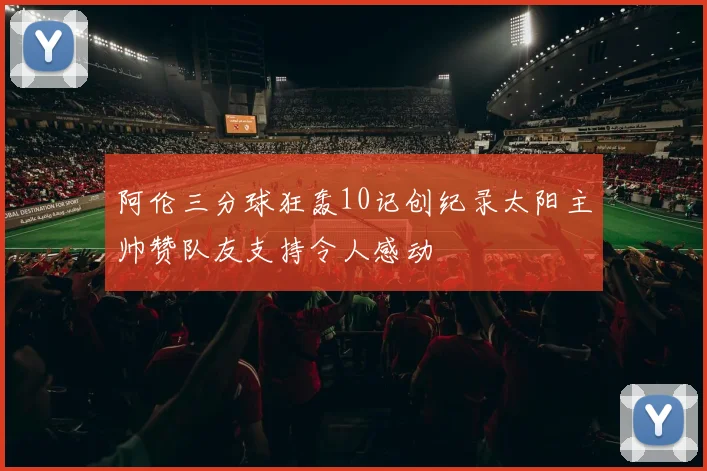 阿伦三分球狂轰10记创纪录太阳主帅赞队友支持令人感动