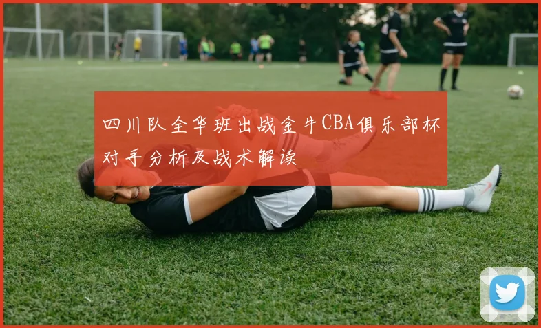 四川队全华班出战金牛CBA俱乐部杯对手分析及战术解读