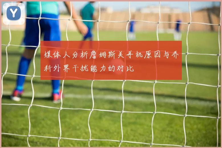 媒体人分析詹姆斯关手机原因与乔科外界干扰能力的对比