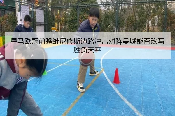 皇马欧冠前瞻维尼修斯边路冲击对阵曼城能否改写胜负天平（ayx）